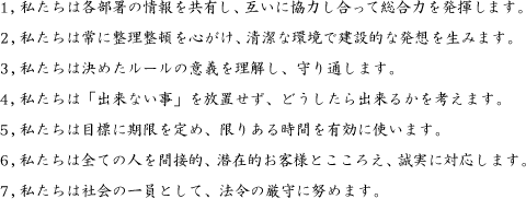 1. 私たちは各部署の情報を共有し、互いに協力し合って総合力を発揮します。2. 私たちは常に整理整頓を心がけ、清潔な環境で建設的な発想を生みます。3. 私たちは決めたルールの意義を理解し、守り通します。4. 私たちは「出来ない事」を放置せず、どうしたら出来るかを考えます。5. 私たちは目標に期限を定め、限りある時間を有効に使います。6. 私たちは全ての人を間接的・潜在的お客様とこころえ、誠実に対応します。7. 私たちは社会の一員として、法令の厳守に努めます。