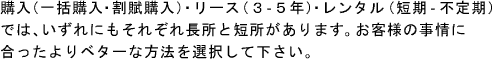 購入（一括購入・割賦購入）・リース（3－5年）・レンタル（短期―不定期）では、いずれにもそれぞれ長所と短所があります。お客様の事情に合ったよりベターな方法を選択して下さい。