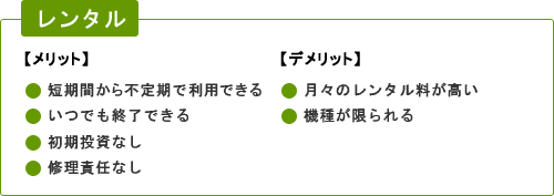 レンタル 【メリット】短期間から不定期で利用できる、いつでも終了できる、初期投資なし、修理責任なし　【デメリット】月々のレンタル料が高い、機種が限られる