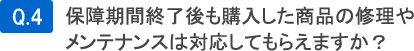 Q4.保証期間終了後も購入した商品の修理やメンテナンスは対応してもらえますか？