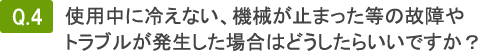 Q4.使用中に冷えない、機械が止まった等の故障やトラブルが発生した場合はどうしたらいいですか？