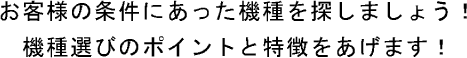 お客様の条件に合った機種を探しましょう。機種選びのポイントと特徴をあげます。