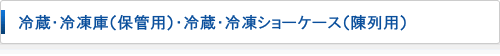 冷蔵・冷凍庫(保管用)・冷蔵・冷凍ショーケース（陳列用）